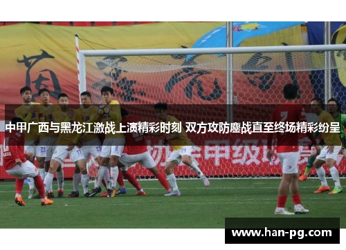 中甲广西与黑龙江激战上演精彩时刻 双方攻防鏖战直至终场精彩纷呈
