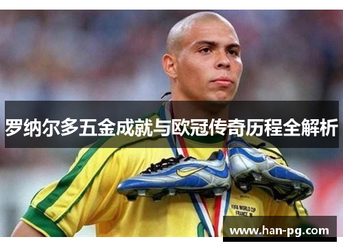 罗纳尔多五金成就与欧冠传奇历程全解析 罗纳尔多五金成就与欧冠传奇历程全解析