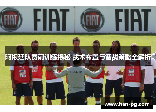 阿根廷队赛前训练揭秘 战术布置与备战策略全解析