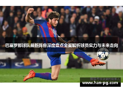 巴塞罗那球队最新阵容深度盘点全面解析球员实力与未来走向 巴塞罗那球队最新阵容深度盘点全面解析球员实力与未来走向
