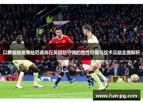 以数据视角重估厄德高在英超防守端的隐性价值与战术贡献全面解析