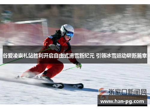谷爱凌崇礼站胜利开启自由式滑雪新纪元 引领冰雪运动崭新篇章