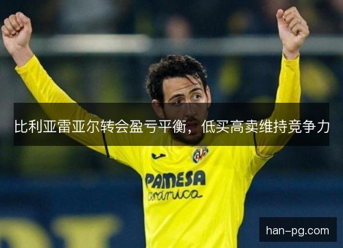 比利亚雷亚尔转会盈亏平衡,低买高卖维持竞争力 比利亚雷亚尔转会盈亏平衡,低买高卖维持竞争力